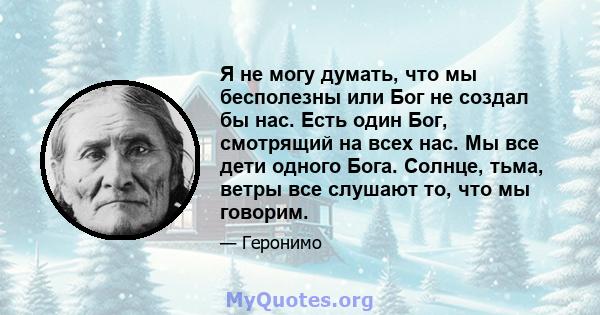 Я не могу думать, что мы бесполезны или Бог не создал бы нас. Есть один Бог, смотрящий на всех нас. Мы все дети одного Бога. Солнце, тьма, ветры все слушают то, что мы говорим.