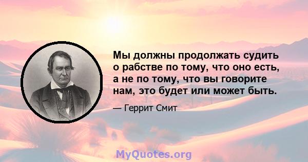 Мы должны продолжать судить о рабстве по тому, что оно есть, а не по тому, что вы говорите нам, это будет или может быть.