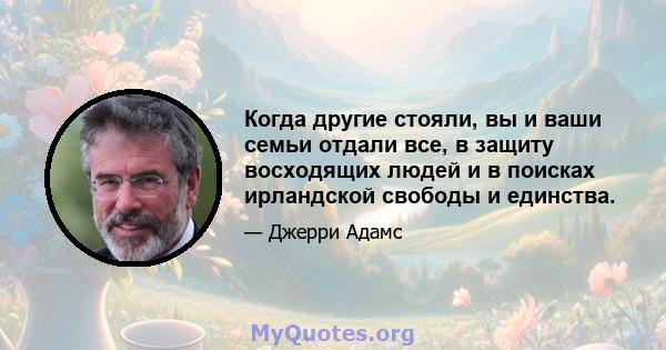 Когда другие стояли, вы и ваши семьи отдали все, в защиту восходящих людей и в поисках ирландской свободы и единства.