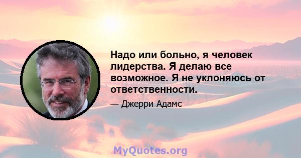 Надо или больно, я человек лидерства. Я делаю все возможное. Я не уклоняюсь от ответственности.