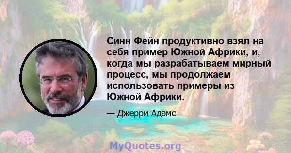 Синн Фейн продуктивно взял на себя пример Южной Африки, и, когда мы разрабатываем мирный процесс, мы продолжаем использовать примеры из Южной Африки.