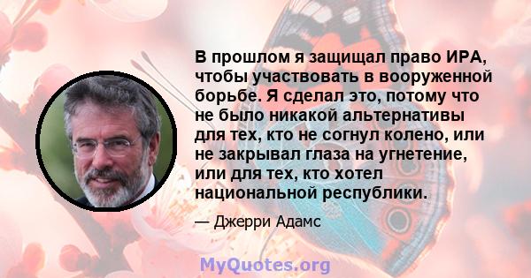 В прошлом я защищал право ИРА, чтобы участвовать в вооруженной борьбе. Я сделал это, потому что не было никакой альтернативы для тех, кто не согнул колено, или не закрывал глаза на угнетение, или для тех, кто хотел