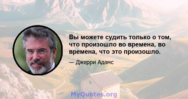 Вы можете судить только о том, что произошло во времена, во времена, что это произошло.