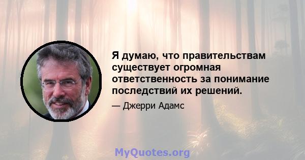 Я думаю, что правительствам существует огромная ответственность за понимание последствий их решений.