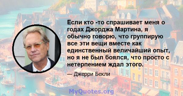 Если кто -то спрашивает меня о годах Джорджа Мартина, я обычно говорю, что группирую все эти вещи вместе как единственный величайший опыт, но я не был боялся, что просто с нетерпением ждал этого.