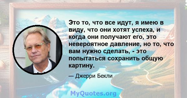 Это то, что все идут, я имею в виду, что они хотят успеха, и когда они получают его, это невероятное давление, но то, что вам нужно сделать, - это попытаться сохранить общую картину.