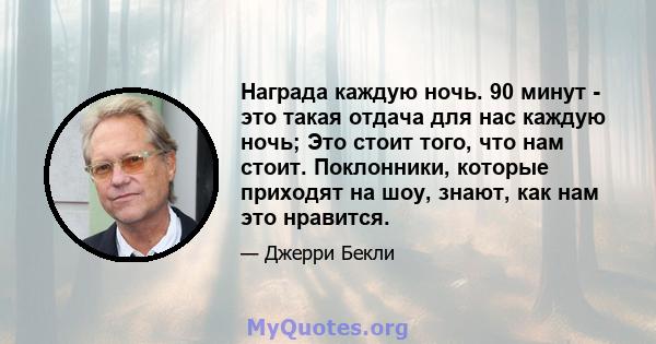 Награда каждую ночь. 90 минут - это такая отдача для нас каждую ночь; Это стоит того, что нам стоит. Поклонники, которые приходят на шоу, знают, как нам это нравится.