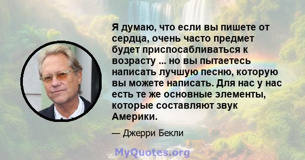 Я думаю, что если вы пишете от сердца, очень часто предмет будет приспосабливаться к возрасту ... но вы пытаетесь написать лучшую песню, которую вы можете написать. Для нас у нас есть те же основные элементы, которые