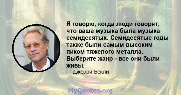 Я говорю, когда люди говорят, что ваша музыка была музыка семидесятых. Семидесятые годы также были самым высоким пиком тяжелого металла. Выберите жанр - все они были живы.