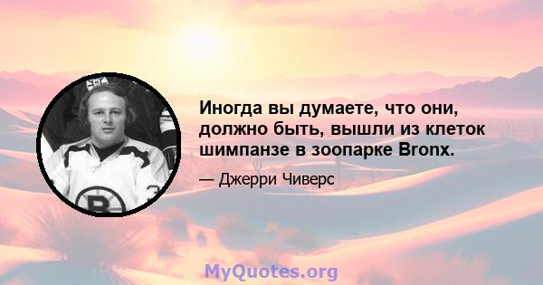 Иногда вы думаете, что они, должно быть, вышли из клеток шимпанзе в зоопарке Bronx.