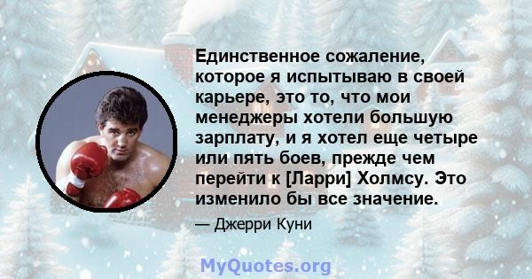 Единственное сожаление, которое я испытываю в своей карьере, это то, что мои менеджеры хотели большую зарплату, и я хотел еще четыре или пять боев, прежде чем перейти к [Ларри] Холмсу. Это изменило бы все значение.