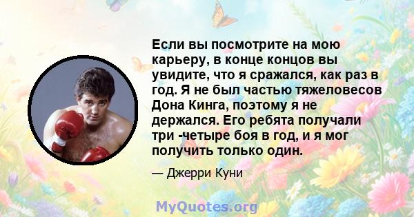 Если вы посмотрите на мою карьеру, в конце концов вы увидите, что я сражался, как раз в год. Я не был частью тяжеловесов Дона Кинга, поэтому я не держался. Его ребята получали три -четыре боя в год, и я мог получить