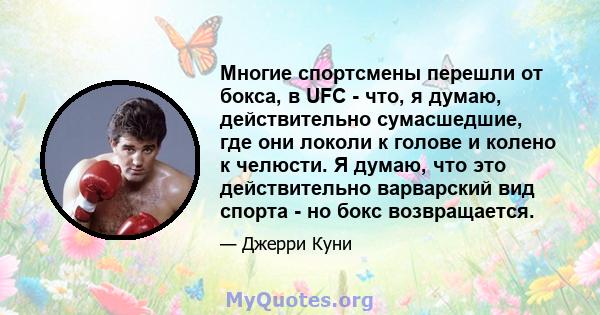 Многие спортсмены перешли от бокса, в UFC - что, я думаю, действительно сумасшедшие, где они локоли к голове и колено к челюсти. Я думаю, что это действительно варварский вид спорта - но бокс возвращается.