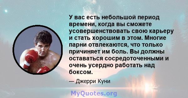 У вас есть небольшой период времени, когда вы сможете усовершенствовать свою карьеру и стать хорошим в этом. Многие парни отвлекаются, что только причиняет им боль. Вы должны оставаться сосредоточенными и очень усердно