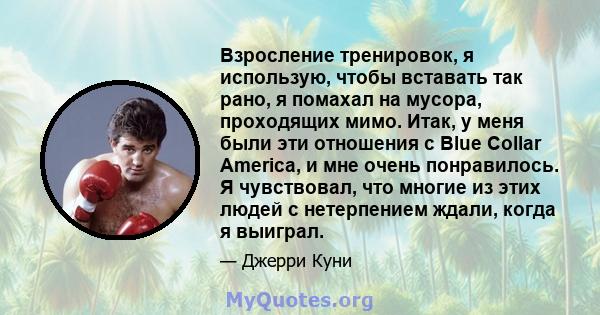 Взросление тренировок, я использую, чтобы вставать так рано, я помахал на мусора, проходящих мимо. Итак, у меня были эти отношения с Blue Collar America, и мне очень понравилось. Я чувствовал, что многие из этих людей с 