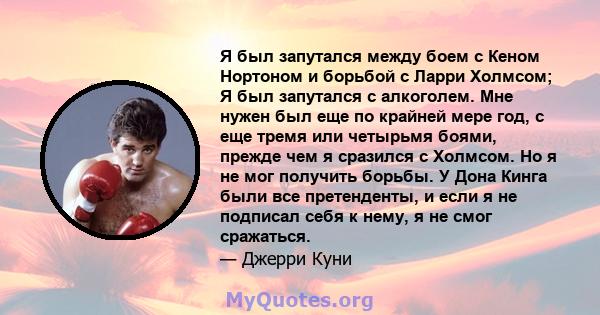 Я был запутался между боем с Кеном Нортоном и борьбой с Ларри Холмсом; Я был запутался с алкоголем. Мне нужен был еще по крайней мере год, с еще тремя или четырьмя боями, прежде чем я сразился с Холмсом. Но я не мог