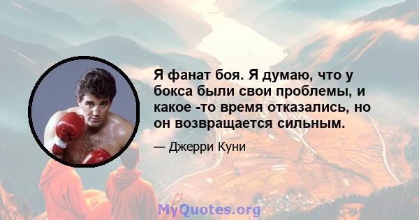 Я фанат боя. Я думаю, что у бокса были свои проблемы, и какое -то время отказались, но он возвращается сильным.