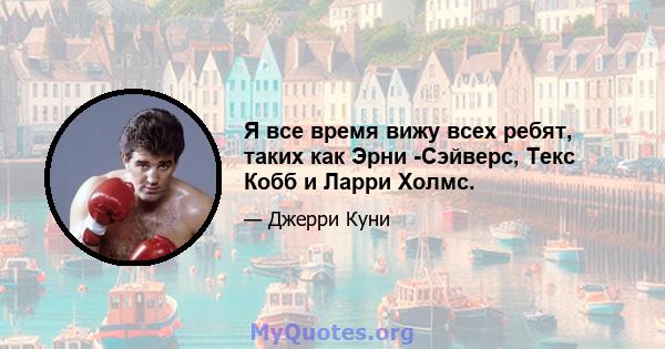 Я все время вижу всех ребят, таких как Эрни -Сэйверс, Текс Кобб и Ларри Холмс.