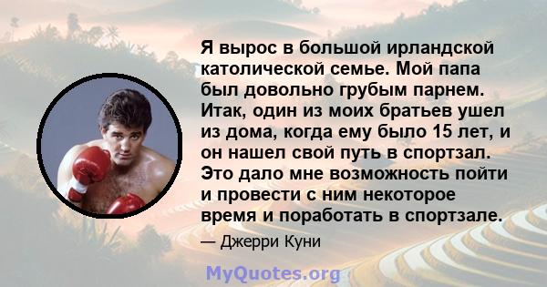 Я вырос в большой ирландской католической семье. Мой папа был довольно грубым парнем. Итак, один из моих братьев ушел из дома, когда ему было 15 лет, и он нашел свой путь в спортзал. Это дало мне возможность пойти и