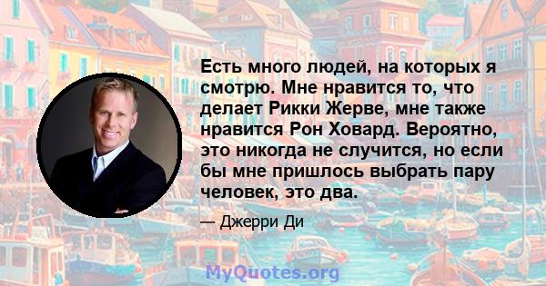 Есть много людей, на которых я смотрю. Мне нравится то, что делает Рикки Жерве, мне также нравится Рон Ховард. Вероятно, это никогда не случится, но если бы мне пришлось выбрать пару человек, это два.