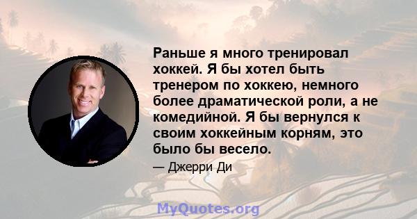 Раньше я много тренировал хоккей. Я бы хотел быть тренером по хоккею, немного более драматической роли, а не комедийной. Я бы вернулся к своим хоккейным корням, это было бы весело.