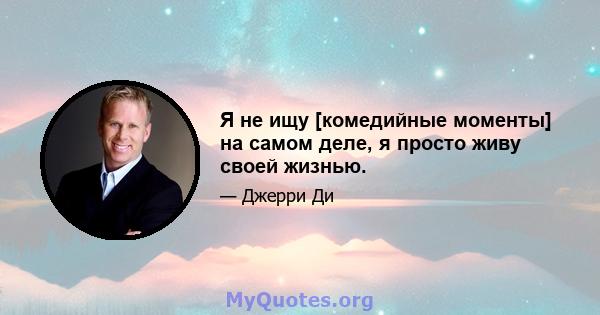 Я не ищу [комедийные моменты] на самом деле, я просто живу своей жизнью.