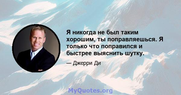 Я никогда не был таким хорошим, ты поправляешься. Я только что поправился и быстрее выяснить шутку.