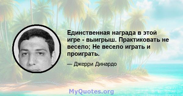 Единственная награда в этой игре - выигрыш. Практиковать не весело; Не весело играть и проиграть.