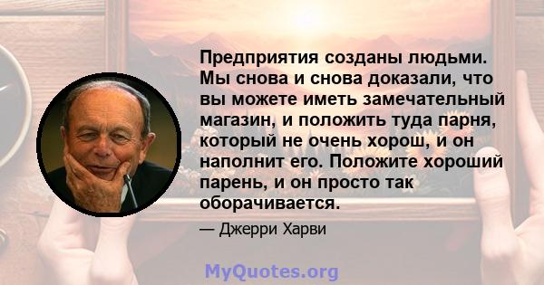 Предприятия созданы людьми. Мы снова и снова доказали, что вы можете иметь замечательный магазин, и положить туда парня, который не очень хорош, и он наполнит его. Положите хороший парень, и он просто так оборачивается.