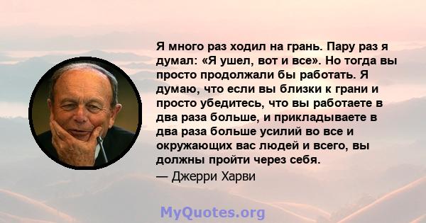 Я много раз ходил на грань. Пару раз я думал: «Я ушел, вот и все». Но тогда вы просто продолжали бы работать. Я думаю, что если вы близки к грани и просто убедитесь, что вы работаете в два раза больше, и прикладываете в 