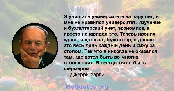 Я учился в университете на пару лет, и мне не нравился университет. Изучение и бухгалтерский учет, экономика, я просто ненавидел это. Теперь ирония здесь, я адвокат, бухгалтер, я делаю это весь день каждый день и сижу