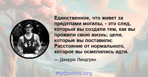 Единственное, что живет за пределами могилы, - это след, который вы создали тем, как вы прожили свою жизнь; цели, которые вы поставили; Расстояние от нормального, которое вы осмелились идти.