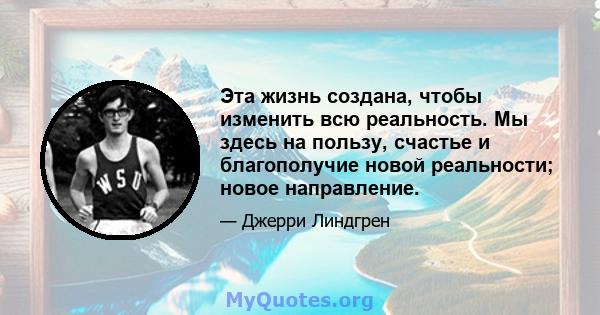 Эта жизнь создана, чтобы изменить всю реальность. Мы здесь на пользу, счастье и благополучие новой реальности; новое направление.