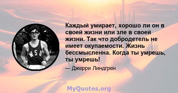 Каждый умирает, хорошо ли он в своей жизни или зле в своей жизни. Так что добродетель не имеет окупаемости. Жизнь бессмысленна. Когда ты умрешь, ты умрешь!