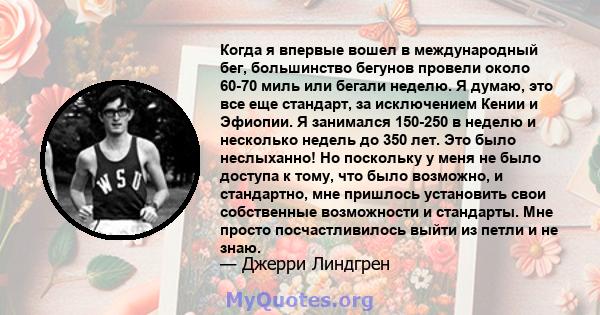 Когда я впервые вошел в международный бег, большинство бегунов провели около 60-70 миль или бегали неделю. Я думаю, это все еще стандарт, за исключением Кении и Эфиопии. Я занимался 150-250 в неделю и несколько недель