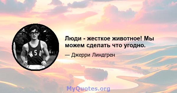 Люди - жесткое животное! Мы можем сделать что угодно.