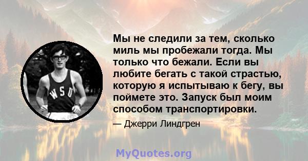 Мы не следили за тем, сколько миль мы пробежали тогда. Мы только что бежали. Если вы любите бегать с такой страстью, которую я испытываю к бегу, вы поймете это. Запуск был моим способом транспортировки.