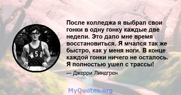 После колледжа я выбрал свои гонки в одну гонку каждые две недели. Это дало мне время восстановиться. Я мчался так же быстро, как у меня ноги. В конце каждой гонки ничего не осталось. Я полностью ушел с трассы!