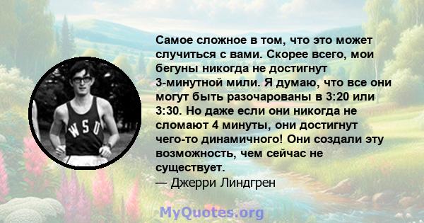 Самое сложное в том, что это может случиться с вами. Скорее всего, мои бегуны никогда не достигнут 3-минутной мили. Я думаю, что все они могут быть разочарованы в 3:20 или 3:30. Но даже если они никогда не сломают 4