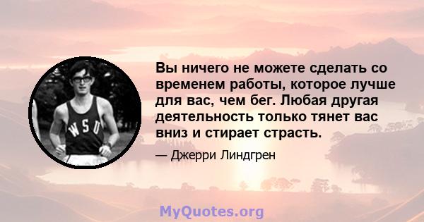 Вы ничего не можете сделать со временем работы, которое лучше для вас, чем бег. Любая другая деятельность только тянет вас вниз и стирает страсть.