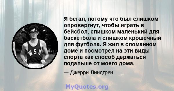 Я бегал, потому что был слишком опровергнут, чтобы играть в бейсбол, слишком маленький для баскетбола и слишком крошечный для футбола. Я жил в сломанном доме и посмотрел на эти виды спорта как способ держаться подальше