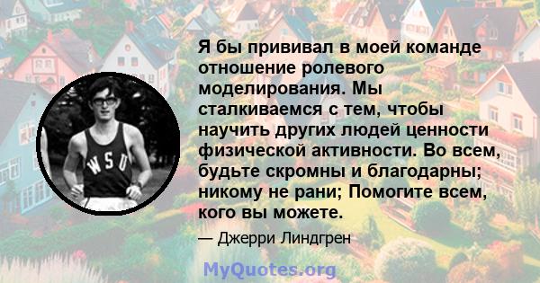 Я бы прививал в моей команде отношение ролевого моделирования. Мы сталкиваемся с тем, чтобы научить других людей ценности физической активности. Во всем, будьте скромны и благодарны; никому не рани; Помогите всем, кого