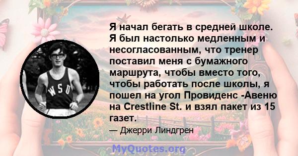 Я начал бегать в средней школе. Я был настолько медленным и несогласованным, что тренер поставил меня с бумажного маршрута, чтобы вместо того, чтобы работать после школы, я пошел на угол Провиденс -Авеню на Crestline