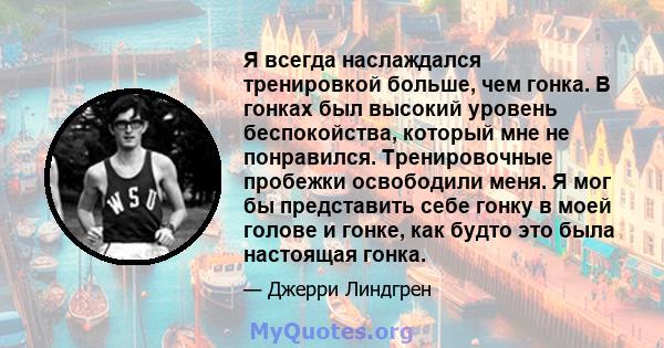 Я всегда наслаждался тренировкой больше, чем гонка. В гонках был высокий уровень беспокойства, который мне не понравился. Тренировочные пробежки освободили меня. Я мог бы представить себе гонку в моей голове и гонке,