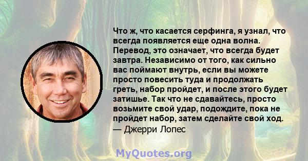 Что ж, что касается серфинга, я узнал, что всегда появляется еще одна волна. Перевод, это означает, что всегда будет завтра. Независимо от того, как сильно вас поймают внутрь, если вы можете просто повесить туда и