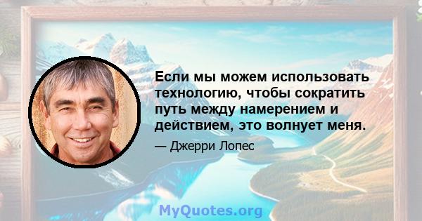 Если мы можем использовать технологию, чтобы сократить путь между намерением и действием, это волнует меня.