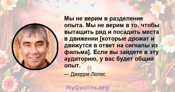 Мы не верим в разделение опыта. Мы не верим в то, чтобы вытащить ряд и посадить места в движении [которые дрожат и движутся в ответ на сигналы из фильма]. Если вы зайдете в эту аудиторию, у вас будет общий опыт.