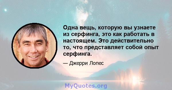 Одна вещь, которую вы узнаете из серфинга, это как работать в настоящем. Это действительно то, что представляет собой опыт серфинга.