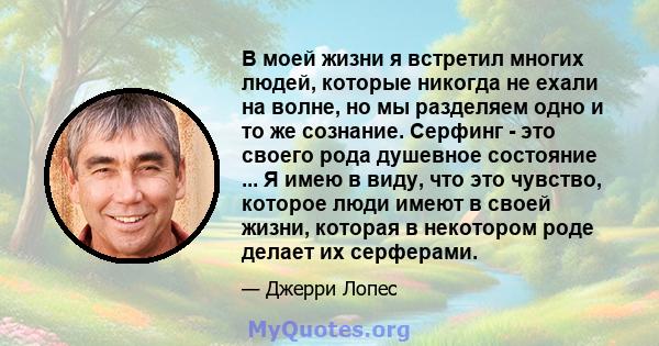 В моей жизни я встретил многих людей, которые никогда не ехали на волне, но мы разделяем одно и то же сознание. Серфинг - это своего рода душевное состояние ... Я имею в виду, что это чувство, которое люди имеют в своей 