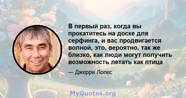 В первый раз, когда вы прокатитесь на доске для серфинга, и вас продвигается волной, это, вероятно, так же близко, как люди могут получить возможность летать как птица